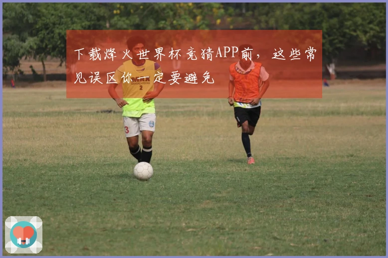 下载烽火世界杯竞猜APP前，这些常见误区你一定要避免