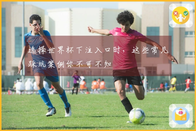 选择世界杯下注入口时，这些常见踩坑案例你不可不知