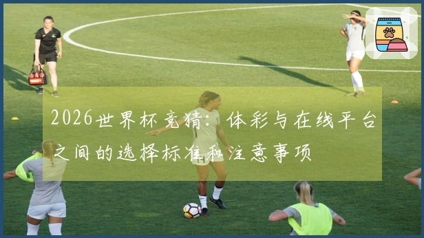 2026世界杯竞猜：体彩与在线平台之间的选择标准和注意事项